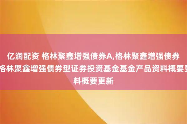 亿润配资 格林聚鑫增强债券A,格林聚鑫增强债券C: 格林聚鑫增强债券型证券投资基金基金产品资料概要更新