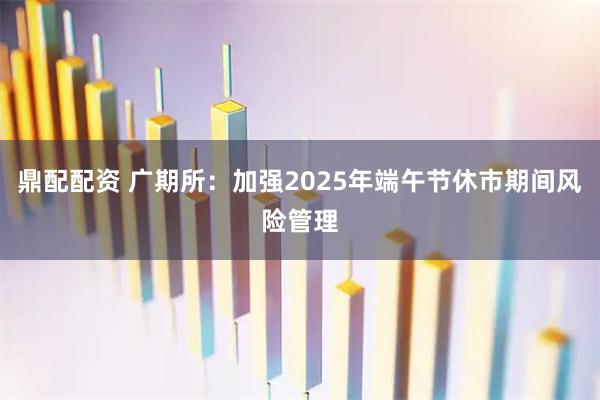 鼎配配资 广期所：加强2025年端午节休市期间风险管理