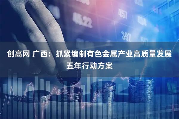 创高网 广西:抓紧编制有色金属产业高质量发展五年行动方案