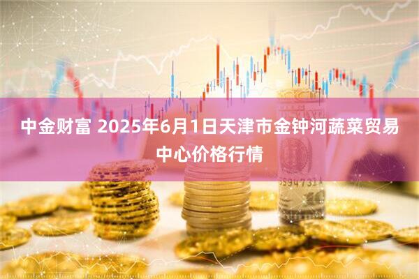 中金财富 2025年6月1日天津市金钟河蔬菜贸易中心价格行情