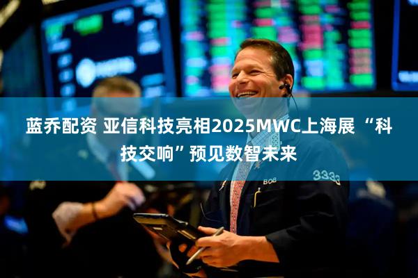 蓝乔配资 亚信科技亮相2025MWC上海展 “科技交响”预见数智未来