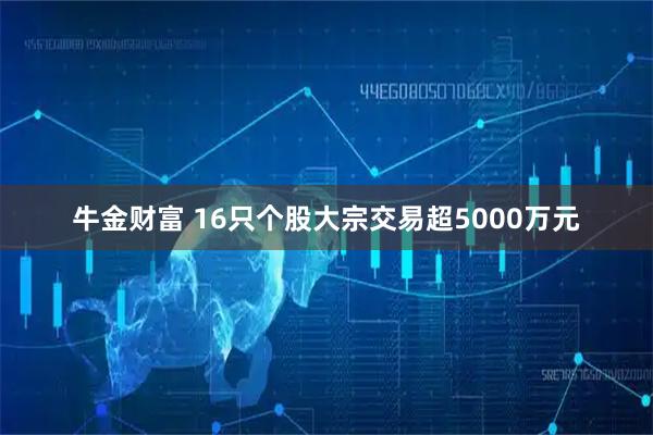 牛金财富 16只个股大宗交易超5000万元