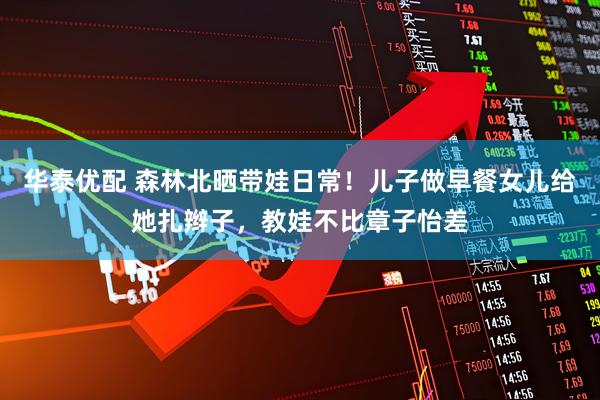 华泰优配 森林北晒带娃日常！儿子做早餐女儿给她扎辫子，教娃不比章子怡差