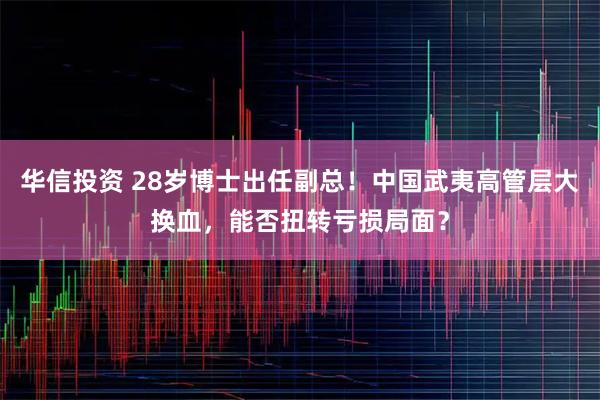 华信投资 28岁博士出任副总！中国武夷高管层大换血，能否扭转亏损局面？