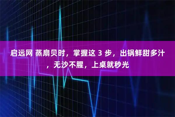 启远网 蒸扇贝时，掌握这 3 步，出锅鲜甜多汁，无沙不腥，上桌就秒光