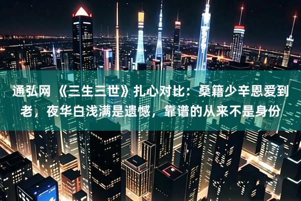 通弘网 《三生三世》扎心对比：桑籍少辛恩爱到老，夜华白浅满是遗憾，靠谱的从来不是身份