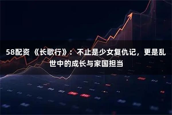 58配资 《长歌行》：不止是少女复仇记，更是乱世中的成长与家国担当