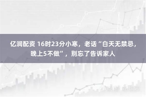 亿润配资 16时23分小寒,老话“白天无禁忌,晚上5不做”,别忘了告诉家人