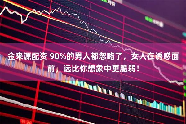 金来源配资 90%的男人都忽略了，女人在诱惑面前，远比你想象中更脆弱！