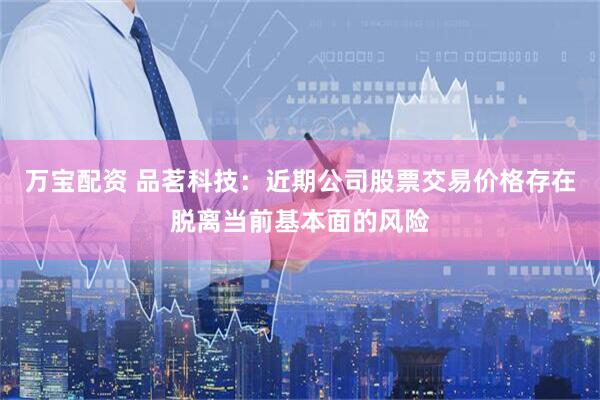 万宝配资 品茗科技：近期公司股票交易价格存在脱离当前基本面的风险