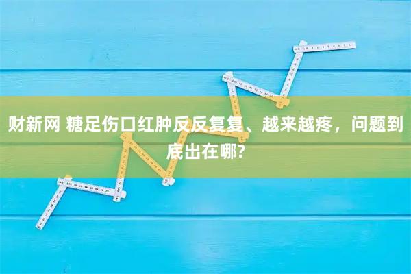 财新网 糖足伤口红肿反反复复、越来越疼，问题到底出在哪?