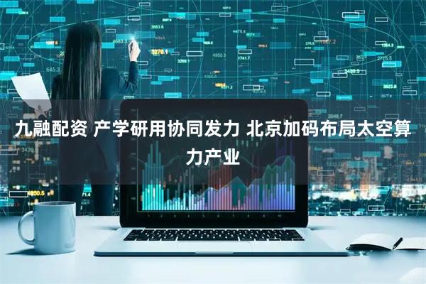 九融配资 产学研用协同发力 北京加码布局太空算力产业